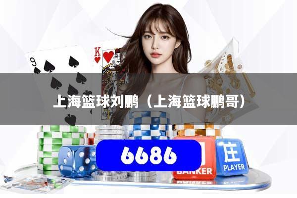 上海篮球刘鹏（上海篮球鹏哥）